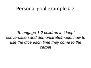 Personal goal example # 2
To engage 1-2 children in ‘deep’
conversation and demonstrate/model how to
use the dice each time they come to the
carpet
 