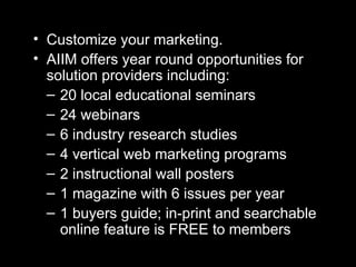 Customize your marketing. AIIM offers year round opportunities for solution providers including: 20 local educational seminars 24 webinars 6 industry research studies 4 vertical web marketing programs  2 instructional wall posters 1 magazine with 6 issues per year 1 buyers guide; in-print and searchable online feature is FREE to members 