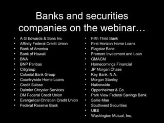 Banks and securities companies on the webinar… A G Edwards & Sons Inc Affinity Federal Credit Union Bank of America Bank of Hawaii BNA BNP Paribas Citigroup Colonial Bank Group Countrywide Home Loans Credit Suisse Daimler Chrysler Services DM Federal Credit Union Evangelical Christian Credit Union Federal Reserve Bank Fifth Third Bank First Horizon Home Loans Flagstar Bank Fremont Investment and Loan GMACM Homecomings Financial JP Morgan Chase Key Bank, N.A. Morgan Stanley Nationwide Oppenheimer & Co. Park View Federal Savings Bank Sallie Mae Southwest Securities UBS Washington Mutual, Inc. 