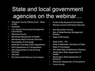 State and local government agencies on the webinar… Hennepin County District Court - State of MN KCPERS L.A. County Community Development Commission Maricopa County Minnesota Department of Health Minnesota Dept of Human Services Municipality of Anchorage Northville Township Police Department NYS Department of Transportation Ohio Department of Job & Family Services OK DHS PA Historical & Museum Commission Portland Development Commission Ramsey County Information Services  San Bernardino County Sec of State/Records Management Division State of Minnesota  State of NC - ITS State of Nebraska, Secretary of State State of Tennessee WA State Dept of Retirement Systems Washington State Department of Health Washington State Department of Revenue Wisconsin Department of Corrections Yuma County 