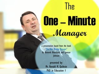 The
One – Minute
Manager
a presentation based from the book
“The One Minute Manager”
By Kenneth Blanchard and Spencer
Johnson
presented by:
Mr. Ronald M. Quileste
PhD in Education 1
 