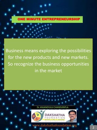 Business means exploring the possibilities
for the new products and new markets.
So recognize the business opportunities
in the market
Dr. ANJANEYULU CHANDUPATLA
www.dakshathafoundation.org
2
ONE MINUTE ENTREPRENEURSHIP
 