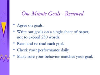 One Minute Goals - Reviewed Agree on goals. Write out goals on a single sheet of paper, not to exceed 250 words. Read and re-read each goal.  Check your performance daily Make sure your behavior matches your goal.  
