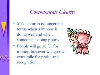 Communicate Clearly! Make clear in no uncertain terms when someone is doing well and when someone is doing poorly. People will go so far for money, however will go the extra mile for praise and recognition.  