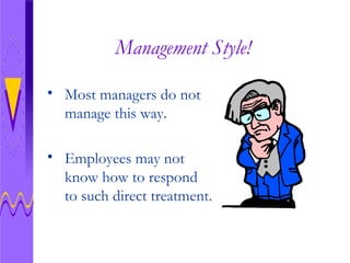 Management Style! Most managers do not manage this way. Employees may not know how to respond to such direct treatment.  