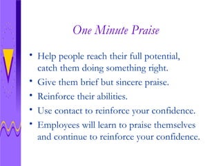 One Minute Praise Help people reach their full potential, catch them doing something right. Give them brief but sincere praise.  Reinforce their abilities. Use contact to reinforce your confidence.  Employees will learn to praise themselves and continue to reinforce your confidence.  