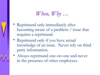 When, Why … Reprimand only immediately after becoming aware of a problem / issue that requires a reprimand. Reprimand only if you have actual knowledge of an issue.  Never rely on third party information. Always reprimand one-on-one and never in the presence of other employees.  