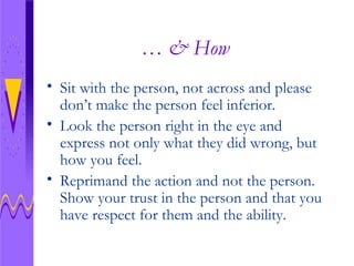 … & How Sit with the person, not across and please don’t make the person feel inferior. Look the person right in the eye and express not only what they did wrong, but how you feel. Reprimand the action and not the person.  Show your trust in the person and that you have respect for them and the ability. 