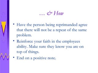 … & How Have the person being reprimanded agree that there will not be a repeat of the same problem. Reinforce your faith in the employees ability. Make sure they know you are on top of things. End on a positive note.  