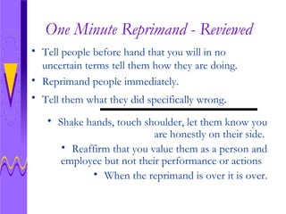 One Minute Reprimand - Reviewed Tell people before hand that you will in no uncertain terms tell them how they are doing. Reprimand people immediately. Tell them what they did specifically wrong . Shake hands, touch shoulder, let them know you are honestly on their side.  Reaffirm that you value them as a person and employee but not their performance or actions  When the reprimand is over it is over. 