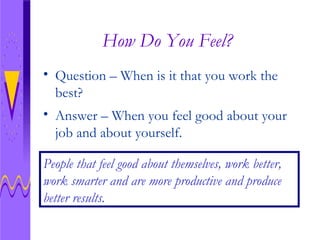How Do You Feel? Question – When is it that you work the best? People that feel good about themselves, work better, work smarter and are more productive and produce better results. Answer – When you feel good about your job and about yourself.  