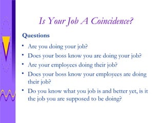 Is Your Job A Coincidence? Are you doing your job? Does your boss know you are doing your job? Are your employees doing their job? Does your boss know your employees are doing their job? Do you know what you job is and better yet, is it the job you are supposed to be doing? Questions 