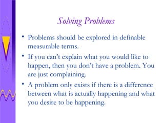 Solving Problems Problems should be explored in definable measurable terms.  If you can’t explain what you would like to happen, then you don’t have a problem. You are just complaining.  A problem only exists if there is a difference between what is actually happening and what you desire to be happening.  
