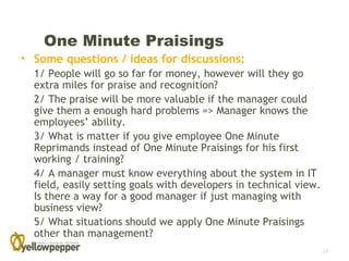 One Minute Praisings
• Some questions / ideas for discussions:
  1/ People will go so far for money, however will they go
  extra miles for praise and recognition?
  2/ The praise will be more valuable if the manager could
  give them a enough hard problems => Manager knows the
  employees’ ability.
  3/ What is matter if you give employee One Minute
  Reprimands instead of One Minute Praisings for his first
  working / training?
  4/ A manager must know everything about the system in IT
  field, easily setting goals with developers in technical view.
  Is there a way for a good manager if just managing with
  business view?
  5/ What situations should we apply One Minute Praisings
  other than management?
                                                                   12
 