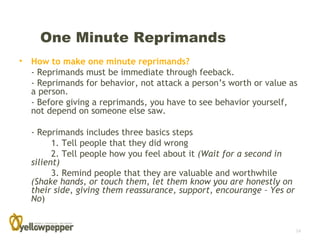 One Minute Reprimands
• How to make one minute reprimands?
  - Reprimands must be immediate through feeback.
  - Reprimands for behavior, not attack a person’s worth or value as
  a person.
  - Before giving a reprimands, you have to see behavior yourself,
  not depend on someone else saw.

  - Reprimands includes three basics steps
        1. Tell people that they did wrong
        2. Tell people how you feel about it (Wait for a second in
  silient)
        3. Remind people that they are valuable and worthwhile
  (Shake hands, or touch them, let them know you are honestly on
  their side, giving them reassurance, support, encourange – Yes or
  No)


                                                                      14
 