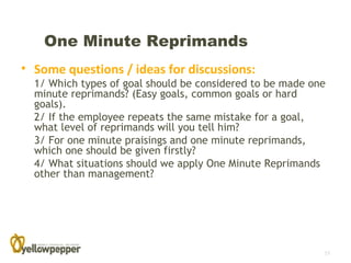 One Minute Reprimands
• Some questions / ideas for discussions:
  1/ Which types of goal should be considered to be made one
  minute reprimands? (Easy goals, common goals or hard
  goals).
  2/ If the employee repeats the same mistake for a goal,
  what level of reprimands will you tell him?
  3/ For one minute praisings and one minute reprimands,
  which one should be given firstly?
  4/ What situations should we apply One Minute Reprimands
  other than management?




                                                           15
 