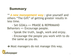 Summary
** A new management way : give yourself and
others “The Gift” of getting greater results in
less time.
    - Set GOALs => PRAISE & REPRIMAND
Behaviors => Encourage people.
    - Speak the truth, laugh, work and enjoy.
    - Encourage the people you work with to do
    the same as you do.

 Most managers do not manage this way.

                                                  17
 