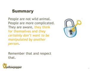 Summary
People are not wild animal.
People are more complicated.
They are aware, they think
for themselves and they
certainly don’t want to be
manipulated by another
person.

Remember that and respect
that.

                               18
 