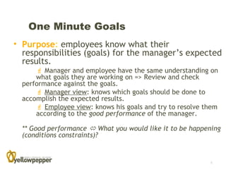 One Minute Goals
• Purpose: employees know what their
  responsibilities (goals) for the manager’s expected
  results.
       Manager and employee have the same understanding on
      what goals they are working on => Review and check
  performance against the goals.
       Manager view: knows which goals should be done to
  accomplish the expected results.
       Employee view: knows his goals and try to resolve them
      according to the good performance of the manager.

  ** Good performance  What you would like it to be happening
  (conditions constraints)?


                                                           6
 