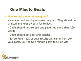One Minute Goals
• How to make one minute goals?
  - Manager and employee agree on goals. They should be
  printed and kept by both for review.
  - Goals should not exceed one page – no more than 250
  words
  - Goals should be clear and concise
  - 80/20 Rule – 80% of your results will come from 20%
  your goals. So, the One minute goals focus on 20%.




                                                      7
 
