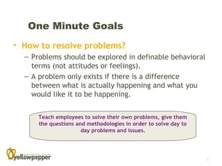 One Minute Goals
• How to resolve problems?
  – Problems should be explored in definable behavioral
    terms (not attitudes or feelings).
  – A problem only exists if there is a difference
    between what is actually happening and what you
    would like it to be happening.


      Teach employees to solve their own problems, give them
      the questions and methodologies in order to solve day to
                      day problems and issues.




                                                                 8
 
