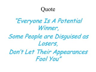 Quote
“Everyone Is A Potential
Winner,
Some People are Disguised as
Losers,
Don’t Let Their Appearances
Fool You”
 