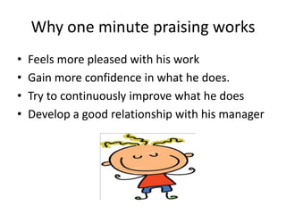 Why one minute praising works
• Feels more pleased with his work
• Gain more confidence in what he does.
• Try to continuously improve what he does
• Develop a good relationship with his manager
 