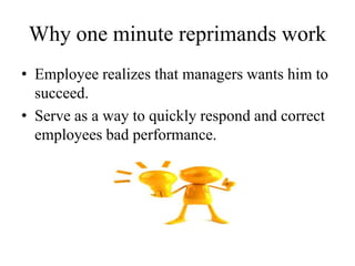Why one minute reprimands work
• Employee realizes that managers wants him to
succeed.
• Serve as a way to quickly respond and correct
employees bad performance.
 