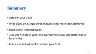 Summary
• Agree on your Goals
• Write Goals on a single sheet of paper in not more than 250 words
• Read and re-read each Goals
• Take One Minute of your time everyday to review your performance
for that day
• Check your behaviour if it matches your Goal
10

 