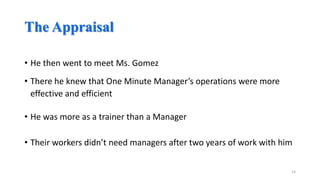 The Appraisal
• He then went to meet Ms. Gomez

• There he knew that One Minute Manager’s operations were more
effective and efficient
• He was more as a trainer than a Manager
• Their workers didn’t need managers after two years of work with him
14

 