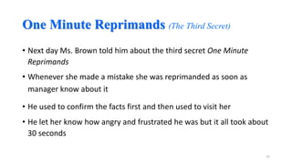 One Minute Reprimands (The Third Secret)
• Next day Ms. Brown told him about the third secret One Minute
Reprimands

• Whenever she made a mistake she was reprimanded as soon as
manager know about it
• He used to confirm the facts first and then used to visit her
• He let her know how angry and frustrated he was but it all took about
30 seconds
15

 