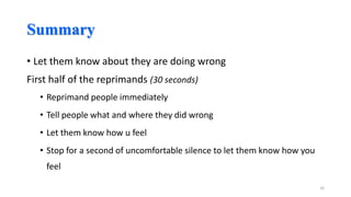 Summary
• Let them know about they are doing wrong
First half of the reprimands (30 seconds)
• Reprimand people immediately
• Tell people what and where they did wrong

• Let them know how u feel
• Stop for a second of uncomfortable silence to let them know how you
feel
16

 