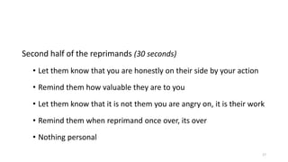 Second half of the reprimands (30 seconds)
• Let them know that you are honestly on their side by your action
• Remind them how valuable they are to you
• Let them know that it is not them you are angry on, it is their work
• Remind them when reprimand once over, its over
• Nothing personal
17

 