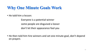 Why One Minute Goals Work
• He told him a lesson:
Everyone is a potential winner

some people are disguised a looser
don’t let their appearance fool you

• He then told him hire winners and set one minute goal, don’t depend
on prayers

20

 