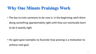 Why One Minute Praisings Work
• The key to train someone to do new is, in the beginning catch them
doing something approximately right until they can eventually learn
to do it exactly right

• He again gave examples to illustrate how praising is a motivation to
achieve next goal
21

 