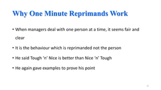 Why One Minute Reprimands Work
• When managers deal with one person at a time, it seems fair and
clear
• It is the behaviour which is reprimanded not the person
• He said Tough ‘n’ Nice is better than Nice ‘n’ Tough
• He again gave examples to prove his point

22

 