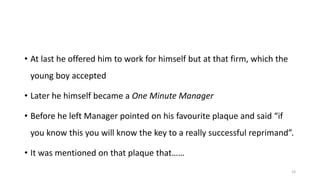 • At last he offered him to work for himself but at that firm, which the
young boy accepted
• Later he himself became a One Minute Manager
• Before he left Manager pointed on his favourite plaque and said “if
you know this you will know the key to a really successful reprimand”.
• It was mentioned on that plaque that……
23

 