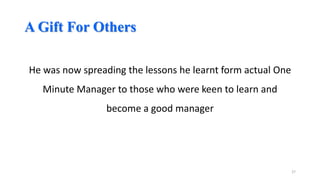 A Gift For Others
He was now spreading the lessons he learnt form actual One
Minute Manager to those who were keen to learn and

become a good manager

27

 
