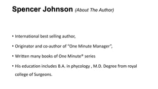 Spencer Johnson (About The Author)

• International best selling author,
• Originator and co-author of “One Minute Manager”,
• Written many books of One Minute® series
• His education includes B.A. in phycology , M.D. Degree from royal
college of Surgeons.

 