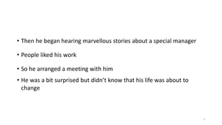 • Then he began hearing marvellous stories about a special manager
• People liked his work
• So he arranged a meeting with him
• He was a bit surprised but didn’t know that his life was about to
change

5

 