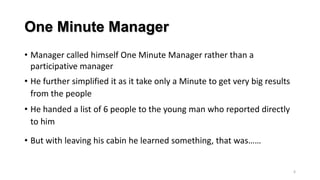 One Minute Manager
• Manager called himself One Minute Manager rather than a
participative manager

• He further simplified it as it take only a Minute to get very big results
from the people
• He handed a list of 6 people to the young man who reported directly
to him
• But with leaving his cabin he learned something, that was……

6

 
