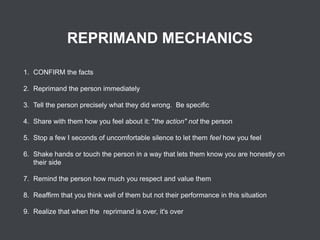 REPRIMAND MECHANICS
1. CONFIRM the facts
2. Reprimand the person immediately
3. Tell the person precisely what they did wrong. Be specific
4. Share with them how you feel about it: "the action" not the person
5. Stop a few I seconds of uncomfortable silence to let them feel how you feel
6. Shake hands or touch the person in a way that lets them know you are honestly on
their side
7. Remind the person how much you respect and value them
8. Reaffirm that you think well of them but not their performance in this situation
9. Realize that when the reprimand is over, it's over

 