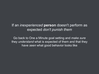 If an inexperienced person doesn't perform as
expected don't punish them
Go back to One a Minute goal setting and make sure
they understand what is expected of them and that they
have seen what good behavior looks like

 