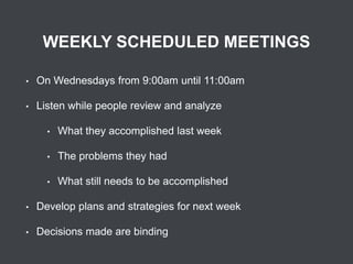 WEEKLY SCHEDULED MEETINGS
•

On Wednesdays from 9:00am until 11:00am

•

Listen while people review and analyze
•

What they accomplished last week

•

The problems they had

•

What still needs to be accomplished

•

Develop plans and strategies for next week

•

Decisions made are binding

 