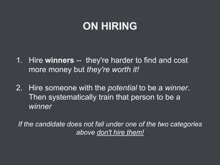 ON HIRING
1. Hire winners -- they're harder to find and cost
more money but they're worth it!

2. Hire someone with the potential to be a winner.
Then systematically train that person to be a
winner
If the candidate does not fall under one of the two categories
above don't hire them!

 