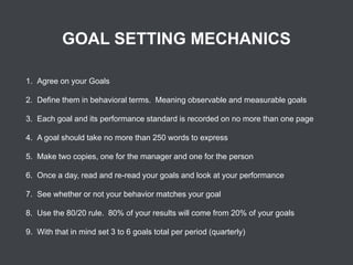 GOAL SETTING MECHANICS
1. Agree on your Goals
2. Define them in behavioral terms. Meaning observable and measurable goals
3. Each goal and its performance standard is recorded on no more than one page
4. A goal should take no more than 250 words to express

5. Make two copies, one for the manager and one for the person
6. Once a day, read and re-read your goals and look at your performance
7. See whether or not your behavior matches your goal
8. Use the 80/20 rule. 80% of your results will come from 20% of your goals
9. With that in mind set 3 to 6 goals total per period (quarterly)

 