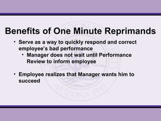 Benefits of One Minute Reprimands
• Serve as a way to quickly respond and correct
employee’s bad performance
• Manager does not wait until Performance
Review to inform employee
• Employee realizes that Manager wants him to
succeed
 