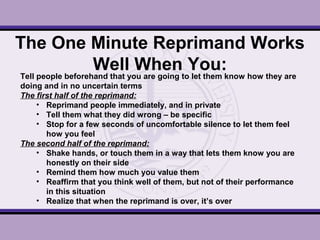 The One Minute Reprimand Works
Well When You:
Tell people beforehand that you are going to let them know how they are
doing and in no uncertain terms
The first half of the reprimand:
• Reprimand people immediately, and in private
• Tell them what they did wrong – be specific
• Stop for a few seconds of uncomfortable silence to let them feel
how you feel
The second half of the reprimand:
• Shake hands, or touch them in a way that lets them know you are
honestly on their side
• Remind them how much you value them
• Reaffirm that you think well of them, but not of their performance
in this situation
• Realize that when the reprimand is over, it’s over
 