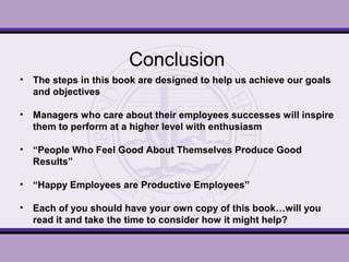 Conclusion
• The steps in this book are designed to help us achieve our goals
and objectives
• Managers who care about their employees successes will inspire
them to perform at a higher level with enthusiasm
• “People Who Feel Good About Themselves Produce Good
Results”
• “Happy Employees are Productive Employees”
• Each of you should have your own copy of this book…will you
read it and take the time to consider how it might help?
 