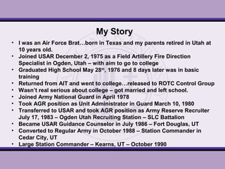 My Story
• I was an Air Force Brat…born in Texas and my parents retired in Utah at
10 years old.
• Joined USAR December 2, 1975 as a Field Artillery Fire Direction
Specialist in Ogden, Utah – with aim to go to college
• Graduated High School May 28th
, 1976 and 8 days later was in basic
training
• Returned from AIT and went to college…released to ROTC Control Group
• Wasn’t real serious about college – got married and left school.
• Joined Army National Guard in April 1978
• Took AGR position as Unit Administrator in Guard March 10, 1980
• Transferred to USAR and took AGR position as Army Reserve Recruiter
July 17, 1983 – Ogden Utah Recruiting Station – SLC Battalion
• Became USAR Guidance Counselor in July 1986 – Fort Douglas, UT
• Converted to Regular Army in October 1988 – Station Commander in
Cedar City, UT
• Large Station Commander – Kearns, UT – October 1990
 